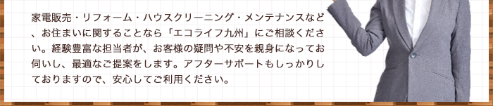 家電販売・リフォーム・ハウスクリーニング・メンテナンスなど、お住まいに関することなら「エコライフ九州」にご相談ください。経験豊富な担当者が、お客様の疑問や不安を親身になってお伺いし、最適なご提案をします。アフターサポートもしっかりしておりますので、安心してご利用ください。