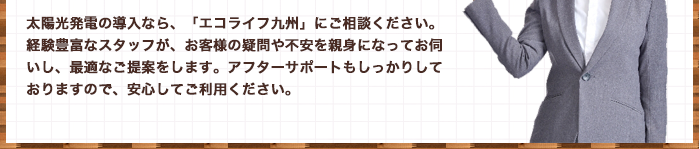太陽光発電の導入なら、「エコライフ九州」にご相談ください。経験豊富なスタッフが、お客様の疑問や不安を親身になってお伺いし、最適なご提案をします。アフターサポートもしっかりしておりますので、安心してご利用ください。